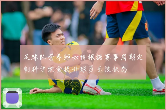 足球队营养师如何根据赛事周期定制科学饮食提升球员竞技状态