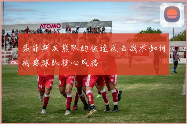 孟菲斯灰熊队的快速反击战术如何构建球队核心风格