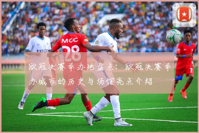 欧冠决赛举办地盘点：欧冠决赛举办城市的历史与场馆亮点介绍