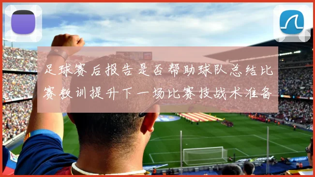 足球赛后报告是否帮助球队总结比赛教训提升下一场比赛技战术准备效率